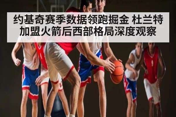约基奇赛季数据领跑掘金 杜兰特加盟火箭后西部格局深度观察